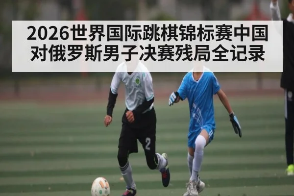 2026世界国际跳棋锦标赛中国对俄罗斯男子决赛残局全记录
